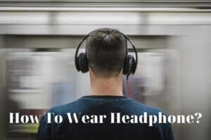 How To Wear Headphone? Top Full Guide 2023